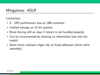 Mitigations: ASLR
Limitations:
• 5 - 10% performance loss on i386 machines
• Limited entropy on 32 bit systems
• Brute forcing still an issue if restart is not handled properly.
• Can be circumvented by chaining an information leak into the
exploit
• Some exotic software might rely on ﬁxed addresses (think inline
assembly)
31 of 41
 