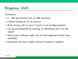 Mitigations: ASLR
Limitations:
• 5 - 10% performance loss on i386 machines
• Limited entropy on 32 bit systems
• Brute forcing still an issue if restart is not handled properly.
• Can be circumvented by chaining an information leak into the
exploit
• Some exotic software might rely on ﬁxed addresses (think inline
assembly)
• Sometimes you have usable memory locations in registers
31 of 41
 