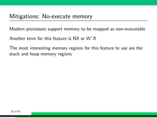 Mitigations: No-execute memory
Modern processors support memory to be mapped as non-executable
Another term for this feature is NX or WˆX
The most interesting memory regions for this feature to use are the
stack and heap memory regions
32 of 41
 