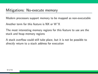 Mitigations: No-execute memory
Modern processors support memory to be mapped as non-executable
Another term for this feature is NX or WˆX
The most interesting memory regions for this feature to use are the
stack and heap memory regions
A stack overﬂow could still take place, but it is not be possible to
directly return to a stack address for execution
32 of 41
 