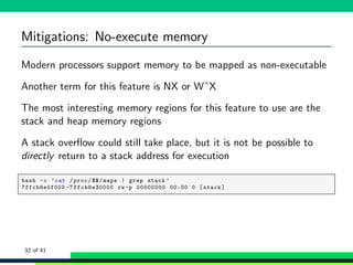 Mitigations: No-execute memory
Modern processors support memory to be mapped as non-executable
Another term for this feature is NX or WˆX
The most interesting memory regions for this feature to use are the
stack and heap memory regions
A stack overﬂow could still take place, but it is not be possible to
directly return to a stack address for execution
1 bash -c ’cat /proc/$$/maps | grep stack ’
2 7ffcb8e0f000 -7 ffcb8e30000 rw -p 00000000 00:00 0 [stack]
32 of 41
 