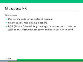 Mitigations: NX
Limitations
• Use existing code in the exploited program
• Return to libc: Use existing functions
• ROP (Return Oriented Programming): Structure the data on the
stack so that instruction sequences ending in ret can be used
33 of 41
 