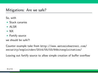 Mitigations: Are we safe?
So, with
• Stack canaries
• ALSR
• NX
• Fortify source
we should be safe?!
Counter example take from http://www.antoniobarresi.com/
security/exploitdev/2014/05/03/64bitexploitation/
Leaving out fortify source to allow simple creation of buﬀer overﬂow
35 of 41
 
