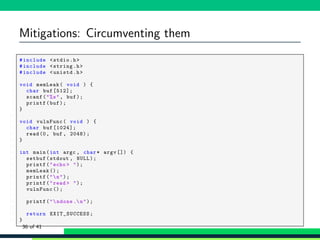 Mitigations: Circumventing them
1 #include <stdio.h>
2 #include <string.h>
3 #include <unistd.h>
4
5 void memLeak( void ) {
6 char buf [512];
7 scanf("%s", buf);
8 printf(buf);
9 }
10
11 void vulnFunc( void ) {
12 char buf [1024];
13 read(0, buf , 2048);
14 }
15
16 int main(int argc , char* argv []) {
17 setbuf(stdout , NULL);
18 printf("echo > ");
19 memLeak ();
20 printf("n");
21 printf("read > ");
22 vulnFunc ();
23
24 printf("ndone .n");
25
26 return EXIT_SUCCESS ;
27 }
36 of 41
 