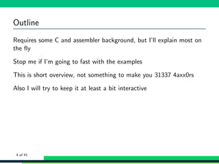 Outline
Requires some C and assembler background, but I’ll explain most on
the ﬂy
Stop me if I’m going to fast with the examples
This is short overview, not something to make you 31337 4axx0rs
Also I will try to keep it at least a bit interactive
4 of 41
 