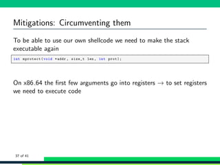 Mitigations: Circumventing them
To be able to use our own shellcode we need to make the stack
executable again
1 int mprotect(void *addr , size_t len , int prot);
On x86 64 the ﬁrst few arguments go into registers → to set registers
we need to execute code
37 of 41
 