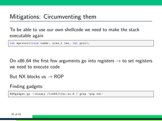 Mitigations: Circumventing them
To be able to use our own shellcode we need to make the stack
executable again
1 int mprotect(void *addr , size_t len , int prot);
On x86 64 the ﬁrst few arguments go into registers → to set registers
we need to execute code
But NX blocks us → ROP
Finding gadgets:
1 ROPgadget.py --binary /lib64/libc.so.6 | grep ’pop rdi ’
37 of 41
 