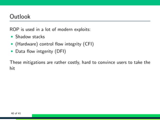 Outlook
ROP is used in a lot of modern exploits:
• Shadow stacks
• (Hardware) control ﬂow integrity (CFI)
• Data ﬂow intgerity (DFI)
These mitigations are rather costly, hard to convince users to take the
hit
40 of 41
 