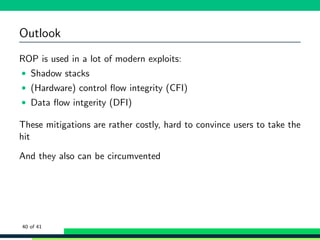 Outlook
ROP is used in a lot of modern exploits:
• Shadow stacks
• (Hardware) control ﬂow integrity (CFI)
• Data ﬂow intgerity (DFI)
These mitigations are rather costly, hard to convince users to take the
hit
And they also can be circumvented
40 of 41
 