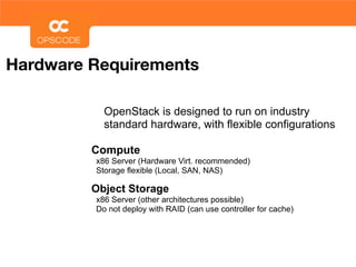 Hardware Requirements

           OpenStack is designed to run on industry
           standard hardware, with flexible configurations

         Compute
         x86 Server (Hardware Virt. recommended)
         Storage flexible (Local, SAN, NAS)

         Object Storage
         x86 Server (other architectures possible)
         Do not deploy with RAID (can use controller for cache)
 