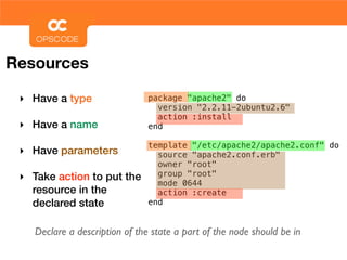 Resources

 ‣ Have a type                  package "apache2" do
                                  version "2.2.11-2ubuntu2.6"
                                  action :install
 ‣ Have a name                  end

                                template "/etc/apache2/apache2.conf" do
 ‣ Have parameters                source "apache2.conf.erb"
                                  owner "root"
 ‣ Take action to put the         group "root"
                                  mode 0644
   resource in the                action :create
   declared state               end


    Declare a description of the state a part of the node should be in
 