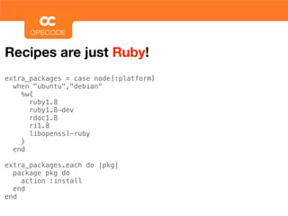 Recipes are just Ruby!
extra_packages = case node[:platform]
  when "ubuntu","debian"
    %w{
      ruby1.8
      ruby1.8-dev
      rdoc1.8
      ri1.8
      libopenssl-ruby
    }
  end

extra_packages.each do |pkg|
  package pkg do
    action :install
  end
end
 