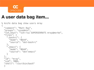 A user data bag item...
% knife data bag show users mray
{
  "comment": "Matt Ray",
  "groups": "sysadmin",
  "ssh_keys": "ssh-rsa SUPERSEKRATS mray@morbo",
  "files": {
     ".bashrc": {
        "mode": "0644",
        "source": "dot-bashrc"
     },
     ".emacs": {
        "mode": "0644",
        "source": "dot-emacs"
     }
  },
  "id": "mray",
  "uid": 7004,
  "shell": "/usr/bin/bash"
  }
 
