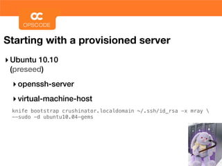 Starting with a provisioned server
‣ Ubuntu 10.10
 (preseed)
  ‣ openssh-server
  ‣ virtual-machine-host
 knife bootstrap crushinator.localdomain ~/.ssh/id_rsa -x mray 
 --sudo -d ubuntu10.04-gems
 