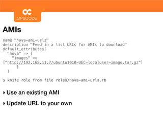 AMIs
name "nova-ami-urls"
description "Feed in a list URLs for AMIs to download"
default_attributes(
  "nova" => {
    "images" =>
["http://192.168.11.7/ubuntu1010-UEC-localuser-image.tar.gz”]
      }
  )

$ knife role from file roles/nova-ami-urls.rb


‣ Use an existing AMI
‣ Update URL to your own
 