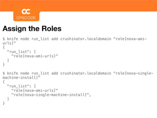 Assign the Roles
$ knife node run_list add crushinator.localdomain "role[nova-ami-
urls]"
{
  "run_list": [
    "role[nova-ami-urls]"
  ]
}

$ knife node run_list add crushinator.localdomain "role[nova-single-
machine-install]"
{
  "run_list": [
    "role[nova-ami-urls]"
    "role[nova-single-machine-install]",
  ]
}
 