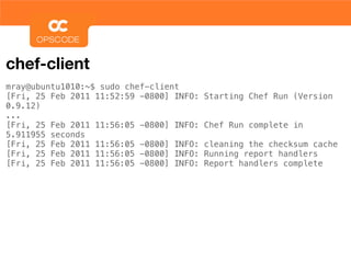 chef-client
mray@ubuntu1010:~$ sudo chef-client
[Fri, 25 Feb 2011 11:52:59 -0800] INFO:   Starting Chef Run (Version
0.9.12)
...
[Fri, 25 Feb 2011 11:56:05 -0800] INFO:   Chef Run complete in
5.911955 seconds
[Fri, 25 Feb 2011 11:56:05 -0800] INFO:   cleaning the checksum cache
[Fri, 25 Feb 2011 11:56:05 -0800] INFO:   Running report handlers
[Fri, 25 Feb 2011 11:56:05 -0800] INFO:   Report handlers complete
 