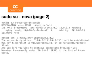 sudo su - nova (page 2)
nova@$ euca-describe-instances
RESERVATION! r-uur39109! admin! default
INSTANCE! i-00000001! ami-h8wh0j17!10.0.0.2! 10.0.0.2! running
! mykey (admin, h00-26-6c-f4-1e-a0)! 0! ! m1.tiny! 2011-02-25
18:34:01! nova!

nova@$ ssh -i mykey.priv ubuntu@10.0.0.2
The authenticity of host '10.0.0.2 (10.0.0.2)' can't be established.
RSA key fingerprint is 91:21:ef:5d:33:17:24:cb:f6:65:dd:27:1d:1c:
50:ad.
Are you sure you want to continue connecting (yes/no)? yes
Warning: Permanently added '10.0.0.2' (RSA) to the list of known
hosts.
 