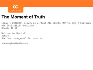 The Moment of Truth
Linux i-00000001 2.6.35-24-virtual #42-Ubuntu SMP Thu Dec 2 05:15:26
UTC 2010 x86_64 GNU/Linux
Ubuntu 10.10

Welcome to Ubuntu!
<SNIP>
See "man sudo_root" for details.

ubuntu@i-00000001:~$
 