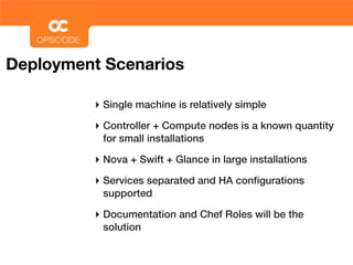 Deployment Scenarios

         ‣ Single machine is relatively simple
         ‣ Controller + Compute nodes is a known quantity
          for small installations

         ‣ Nova + Swift + Glance in large installations
         ‣ Services separated and HA conﬁgurations
          supported

         ‣ Documentation and Chef Roles will be the
          solution
 