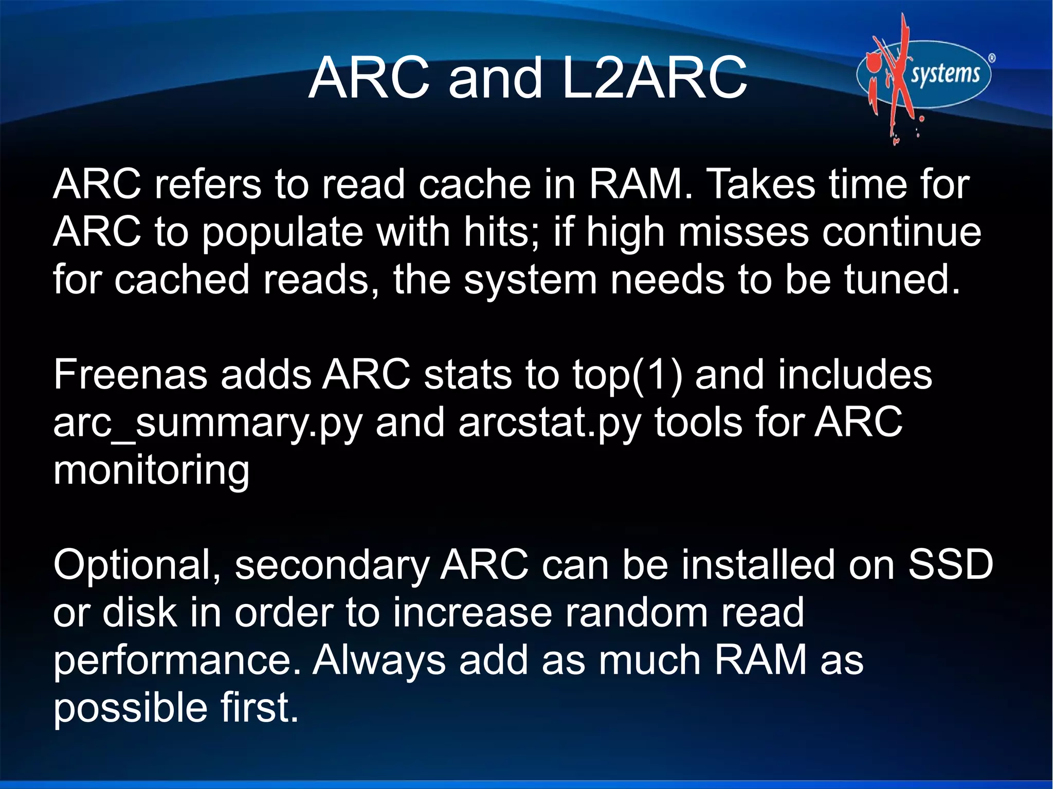 ARC and L2ARC
ARC refers to read cache in RAM. Takes time for
ARC to populate with hits; if high misses continue
for cached reads, the system needs to be tuned.
Freenas adds ARC stats to top(1) and includes
arc_summary.py and arcstat.py tools for ARC
monitoring
Optional, secondary ARC can be installed on SSD
or disk in order to increase random read
performance. Always add as much RAM as
possible first.

 