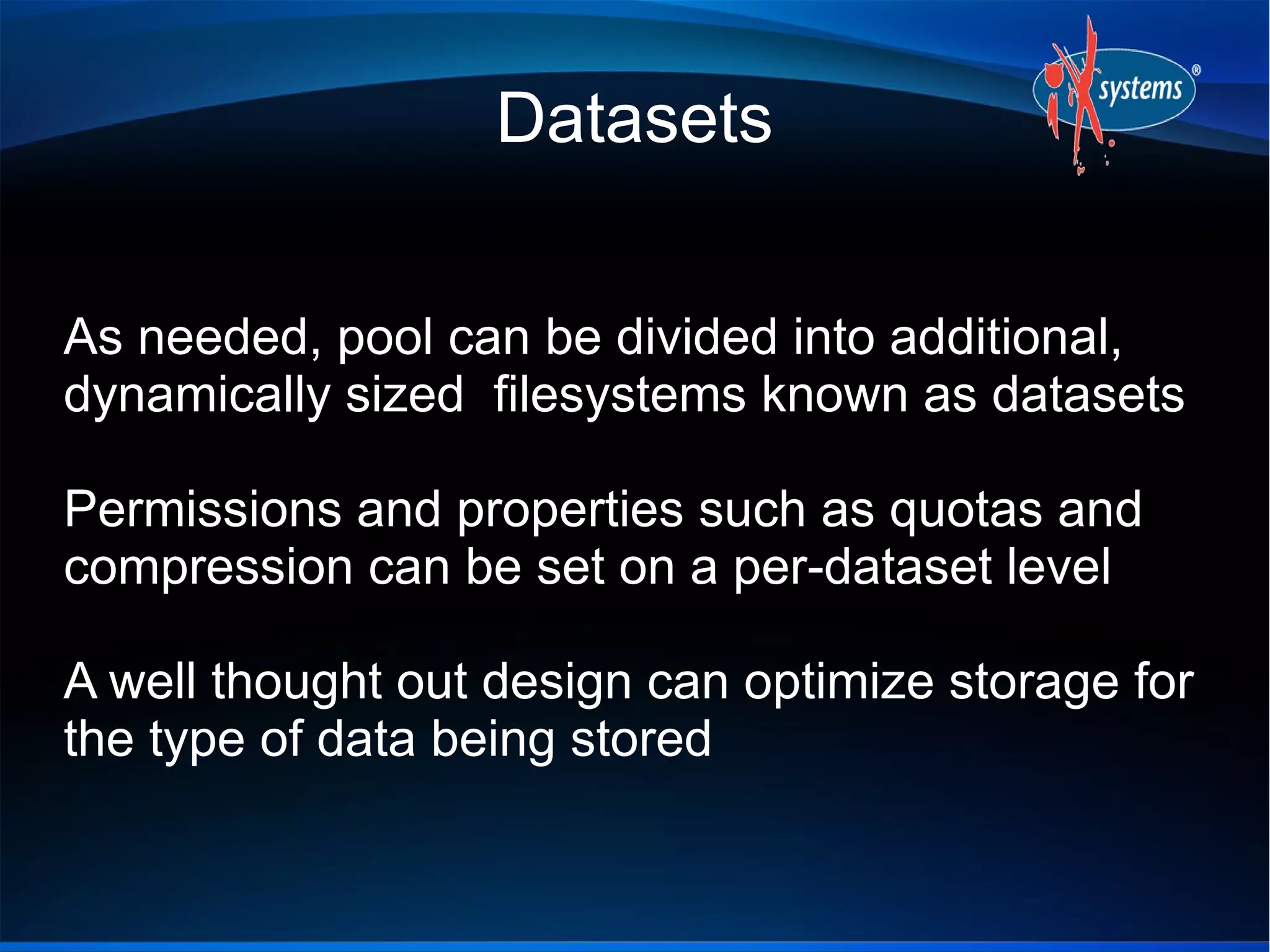 Datasets
As needed, pool can be divided into additional,
dynamically sized filesystems known as datasets
Permissions and properties such as quotas and
compression can be set on a per-dataset level
A well thought out design can optimize storage for
the type of data being stored

 