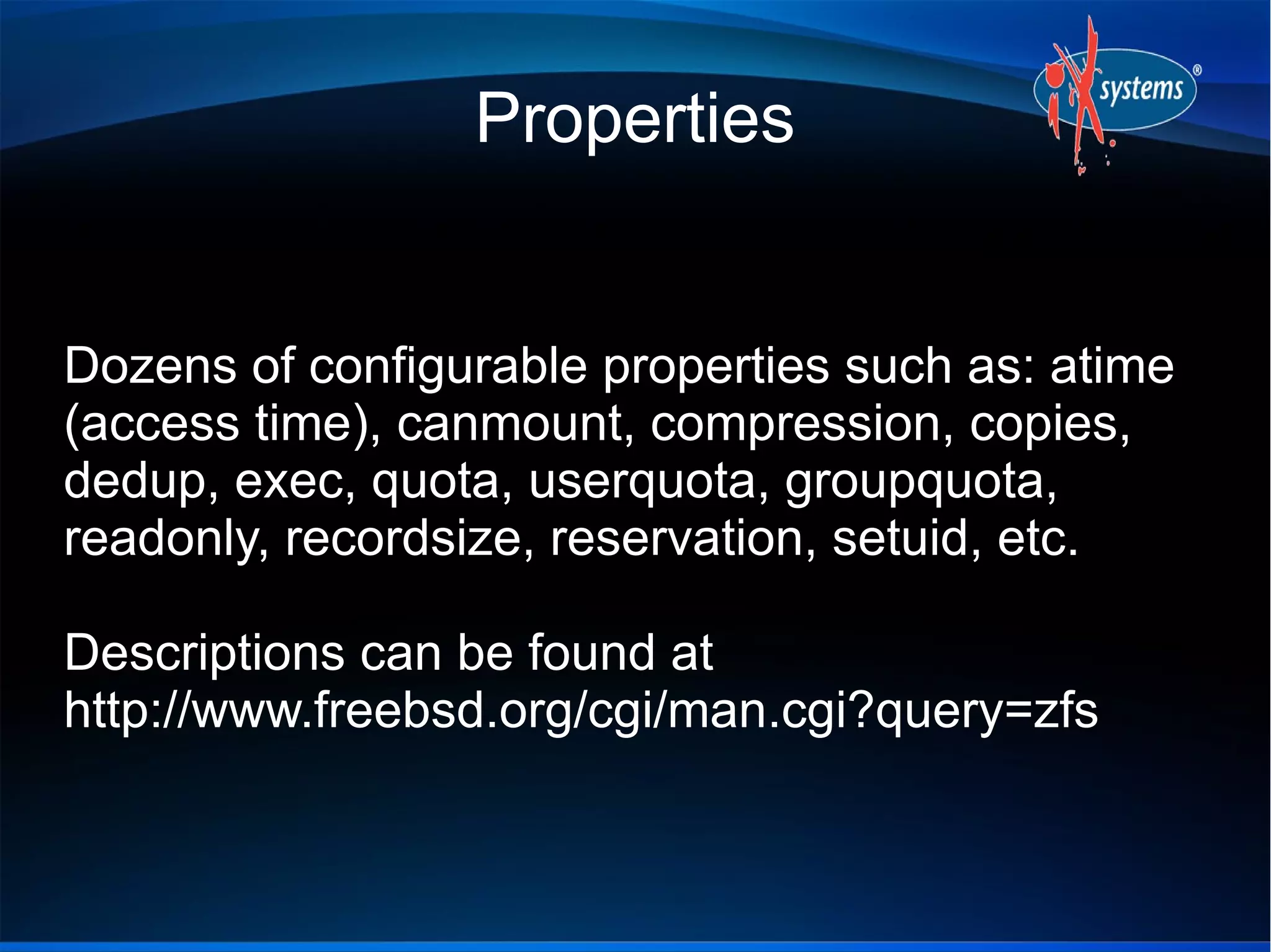 Properties

Dozens of configurable properties such as: atime
(access time), canmount, compression, copies,
dedup, exec, quota, userquota, groupquota,
readonly, recordsize, reservation, setuid, etc.
Descriptions can be found at
http://www.freebsd.org/cgi/man.cgi?query=zfs

 