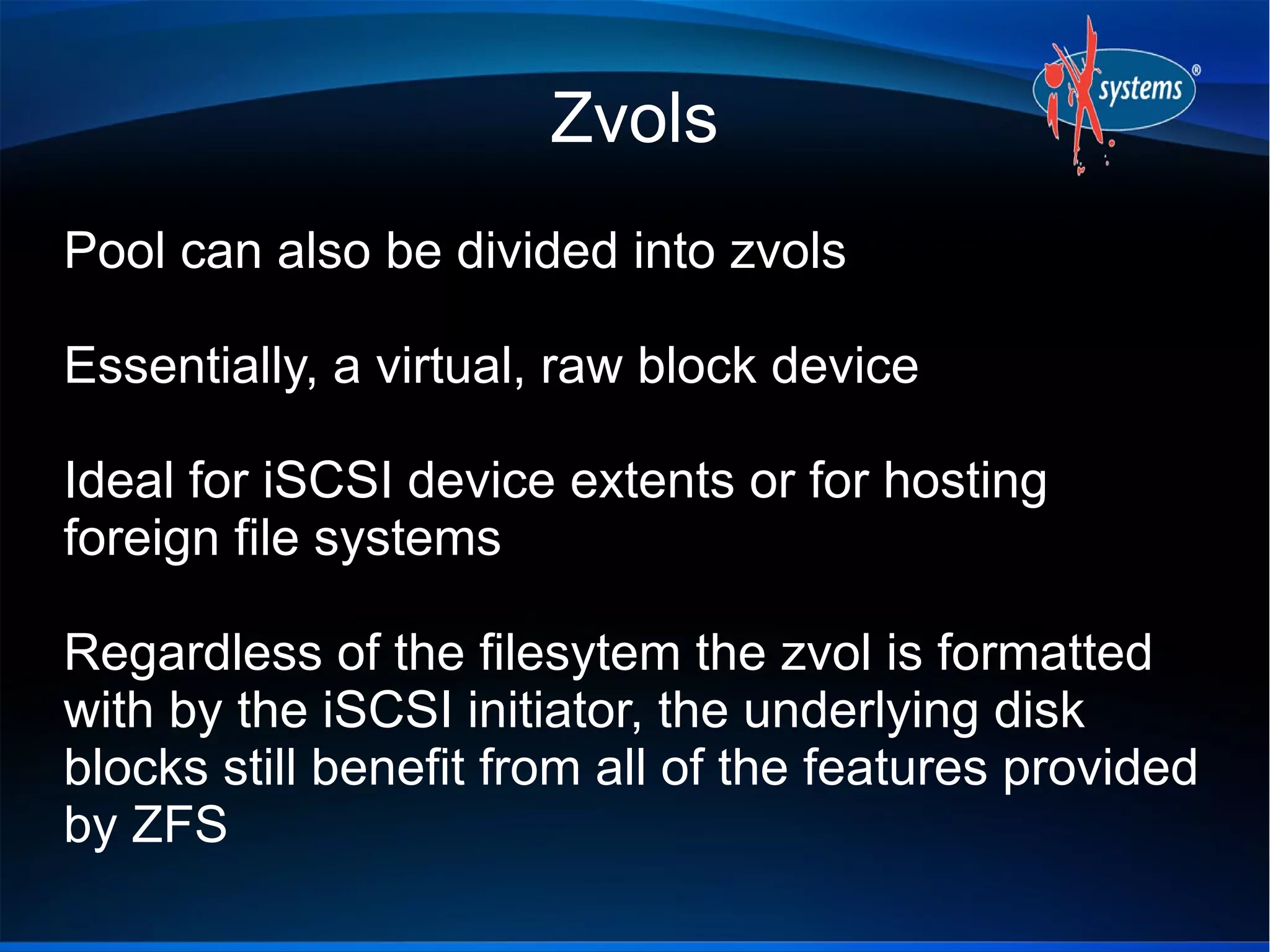 Zvols
Pool can also be divided into zvols
Essentially, a virtual, raw block device
Ideal for iSCSI device extents or for hosting
foreign file systems
Regardless of the filesytem the zvol is formatted
with by the iSCSI initiator, the underlying disk
blocks still benefit from all of the features provided
by ZFS

 
