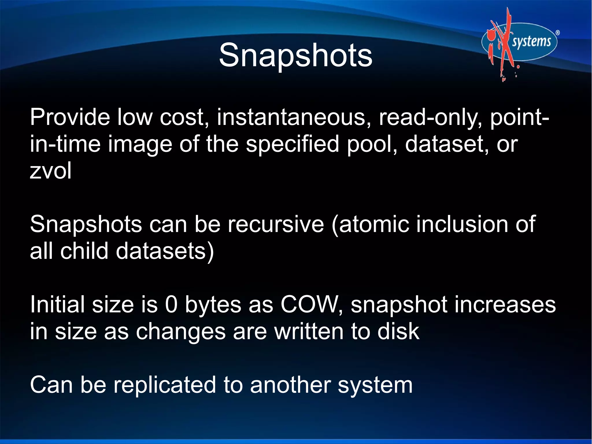 Snapshots
Provide low cost, instantaneous, read-only, pointin-time image of the specified pool, dataset, or
zvol
Snapshots can be recursive (atomic inclusion of
all child datasets)
Initial size is 0 bytes as COW, snapshot increases
in size as changes are written to disk
Can be replicated to another system

 