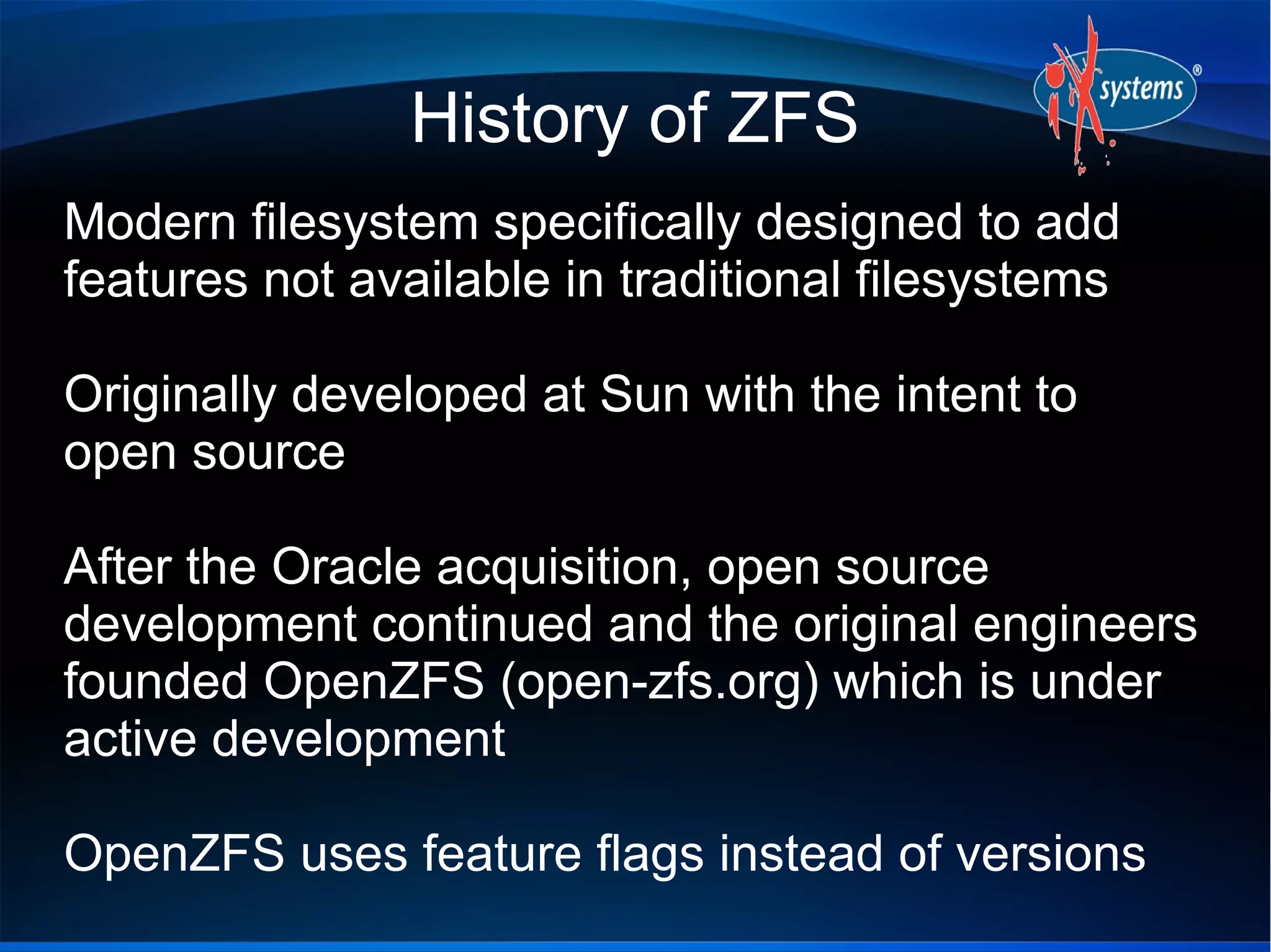 History of ZFS
Modern filesystem specifically designed to add
features not available in traditional filesystems
Originally developed at Sun with the intent to
open source
After the Oracle acquisition, open source
development continued and the original engineers
founded OpenZFS (open-zfs.org) which is under
active development
OpenZFS uses feature flags instead of versions

 