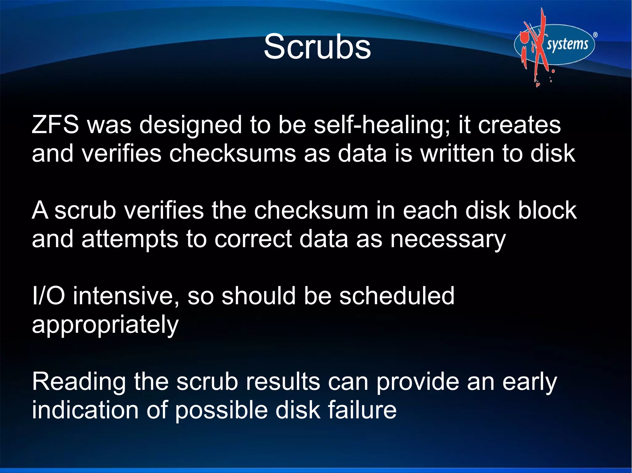 Scrubs
ZFS was designed to be self-healing; it creates
and verifies checksums as data is written to disk
A scrub verifies the checksum in each disk block
and attempts to correct data as necessary
I/O intensive, so should be scheduled
appropriately
Reading the scrub results can provide an early
indication of possible disk failure

 