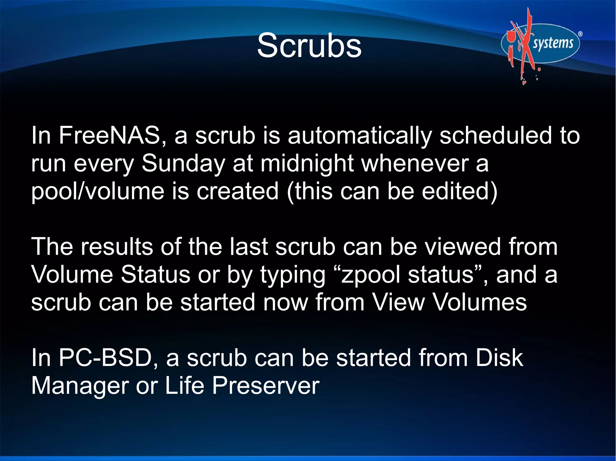 Scrubs
In FreeNAS, a scrub is automatically scheduled to
run every Sunday at midnight whenever a
pool/volume is created (this can be edited)
The results of the last scrub can be viewed from
Volume Status or by typing “zpool status”, and a
scrub can be started now from View Volumes
In PC-BSD, a scrub can be started from Disk
Manager or Life Preserver

 