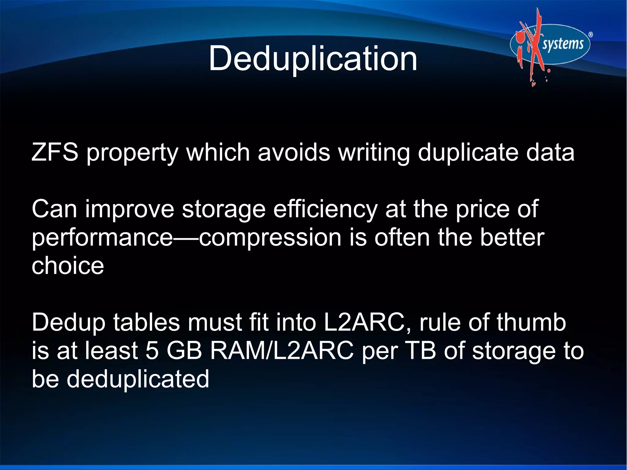 Deduplication
ZFS property which avoids writing duplicate data
Can improve storage efficiency at the price of
performance—compression is often the better
choice
Dedup tables must fit into L2ARC, rule of thumb
is at least 5 GB RAM/L2ARC per TB of storage to
be deduplicated

 