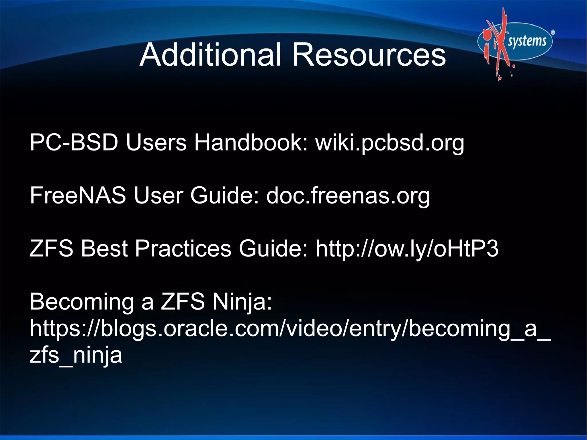 Additional Resources
PC-BSD Users Handbook: wiki.pcbsd.org
FreeNAS User Guide: doc.freenas.org
ZFS Best Practices Guide: http://ow.ly/oHtP3
Becoming a ZFS Ninja:
https://blogs.oracle.com/video/entry/becoming_a_
zfs_ninja

 