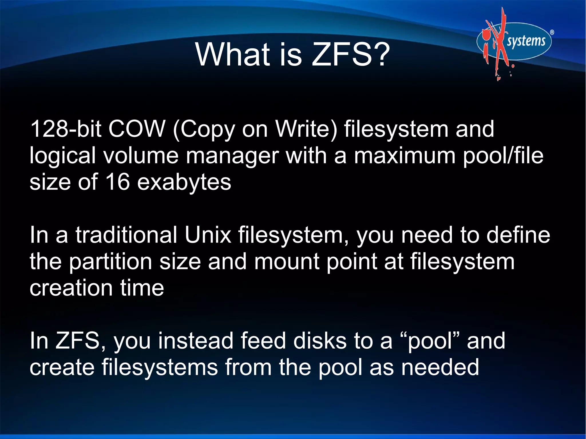 What is ZFS?
128-bit COW (Copy on Write) filesystem and
logical volume manager with a maximum pool/file
size of 16 exabytes
In a traditional Unix filesystem, you need to define
the partition size and mount point at filesystem
creation time
In ZFS, you instead feed disks to a “pool” and
create filesystems from the pool as needed

 