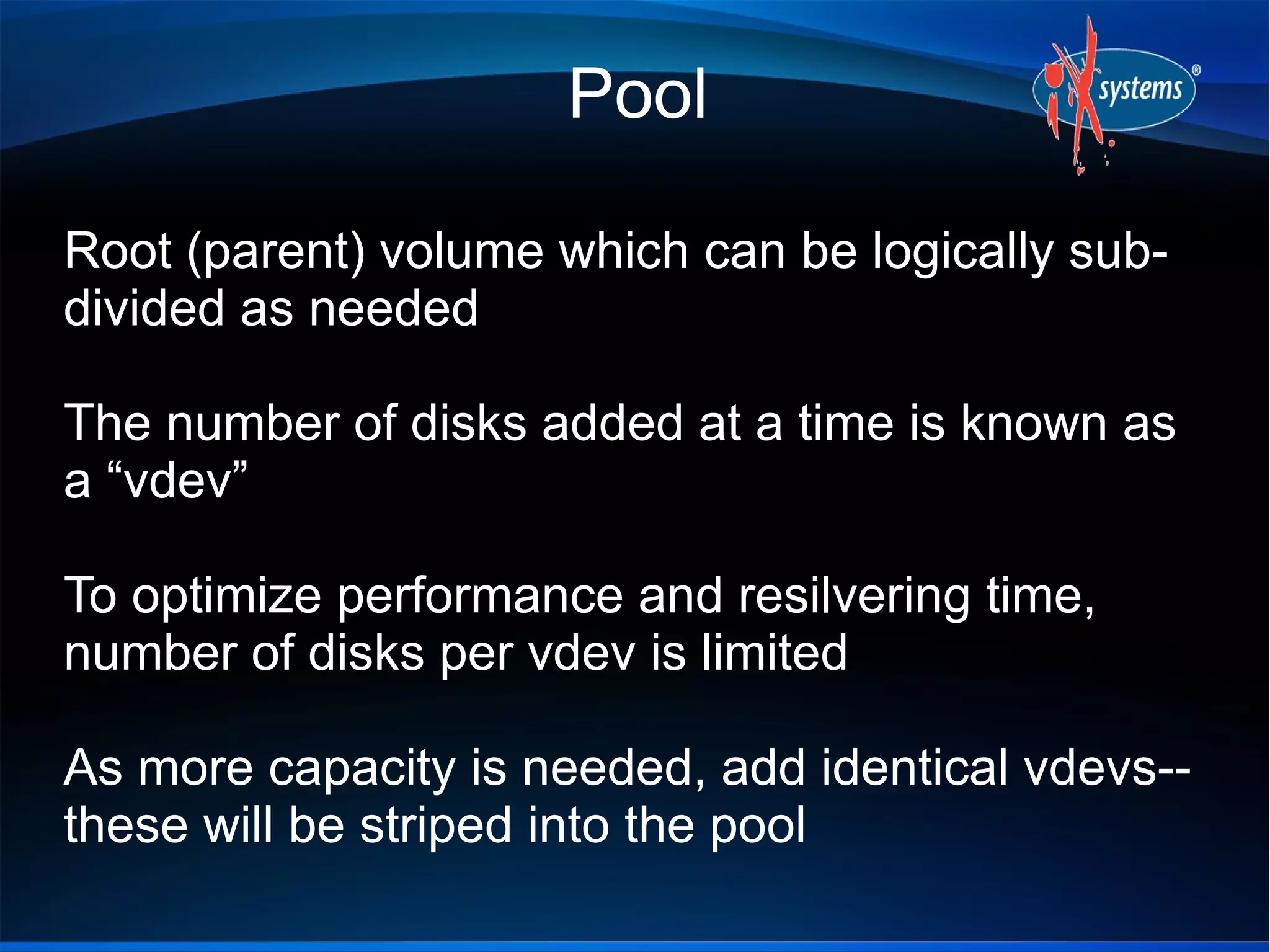 Pool
Root (parent) volume which can be logically subdivided as needed
The number of disks added at a time is known as
a “vdev”
To optimize performance and resilvering time,
number of disks per vdev is limited
As more capacity is needed, add identical vdevs-these will be striped into the pool

 