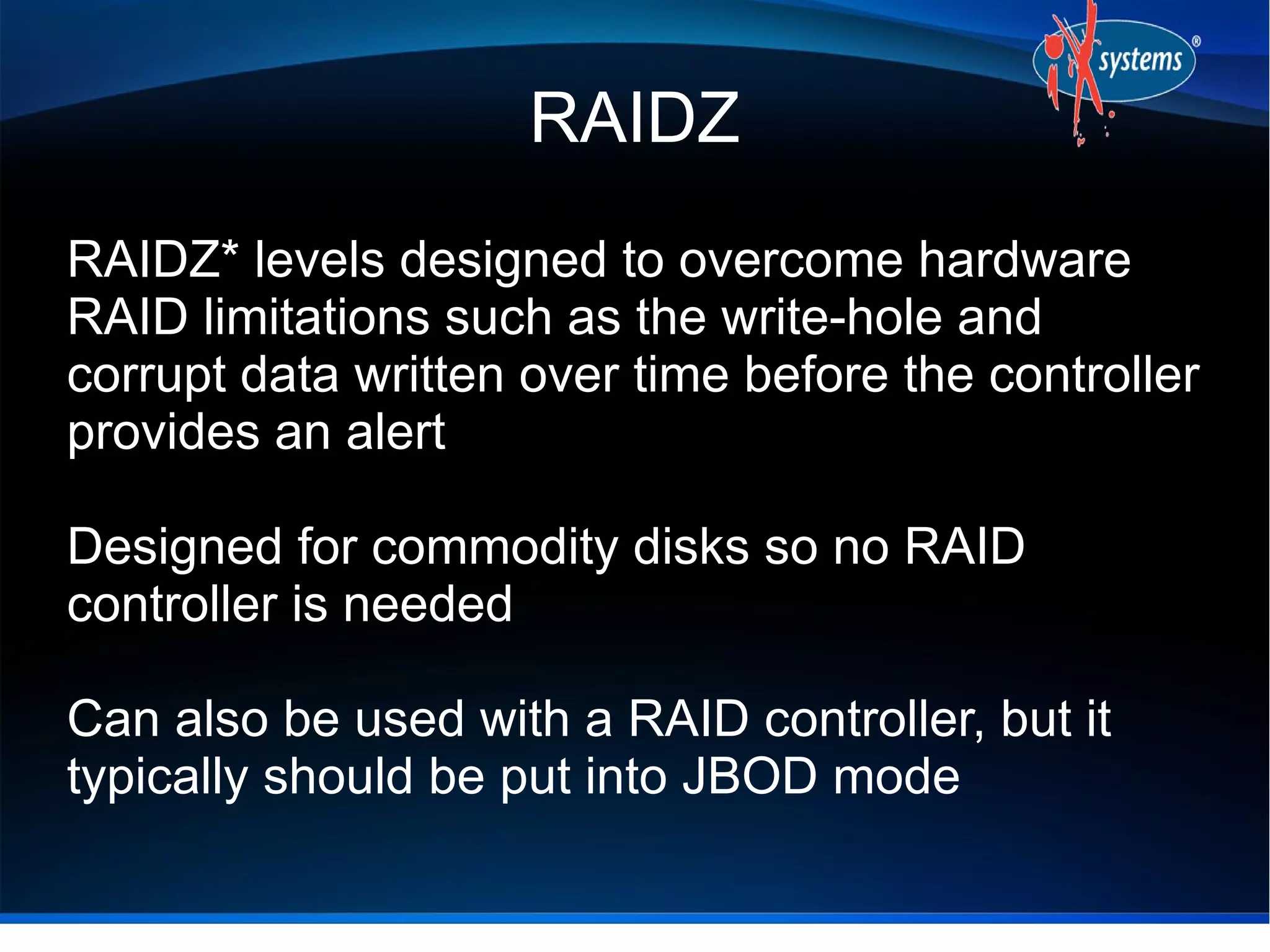 RAIDZ
RAIDZ* levels designed to overcome hardware
RAID limitations such as the write-hole and
corrupt data written over time before the controller
provides an alert
Designed for commodity disks so no RAID
controller is needed
Can also be used with a RAID controller, but it
typically should be put into JBOD mode

 