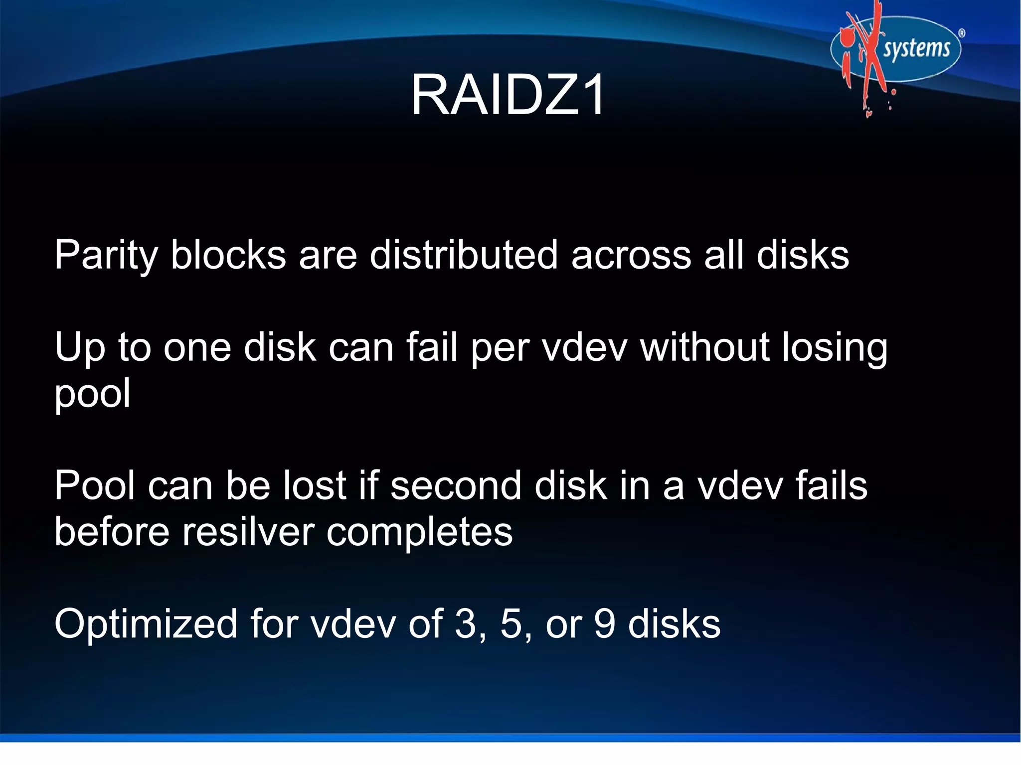 RAIDZ1
Parity blocks are distributed across all disks
Up to one disk can fail per vdev without losing
pool
Pool can be lost if second disk in a vdev fails
before resilver completes
Optimized for vdev of 3, 5, or 9 disks

 