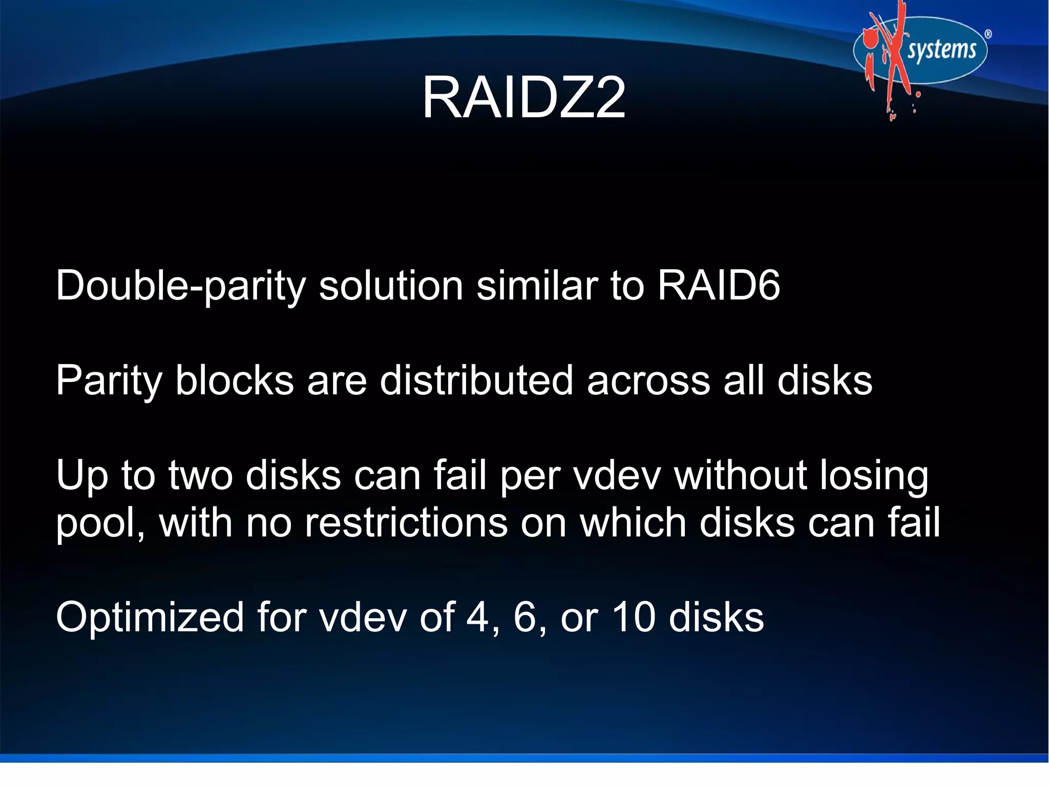 RAIDZ2
Double-parity solution similar to RAID6
Parity blocks are distributed across all disks
Up to two disks can fail per vdev without losing
pool, with no restrictions on which disks can fail
Optimized for vdev of 4, 6, or 10 disks

 