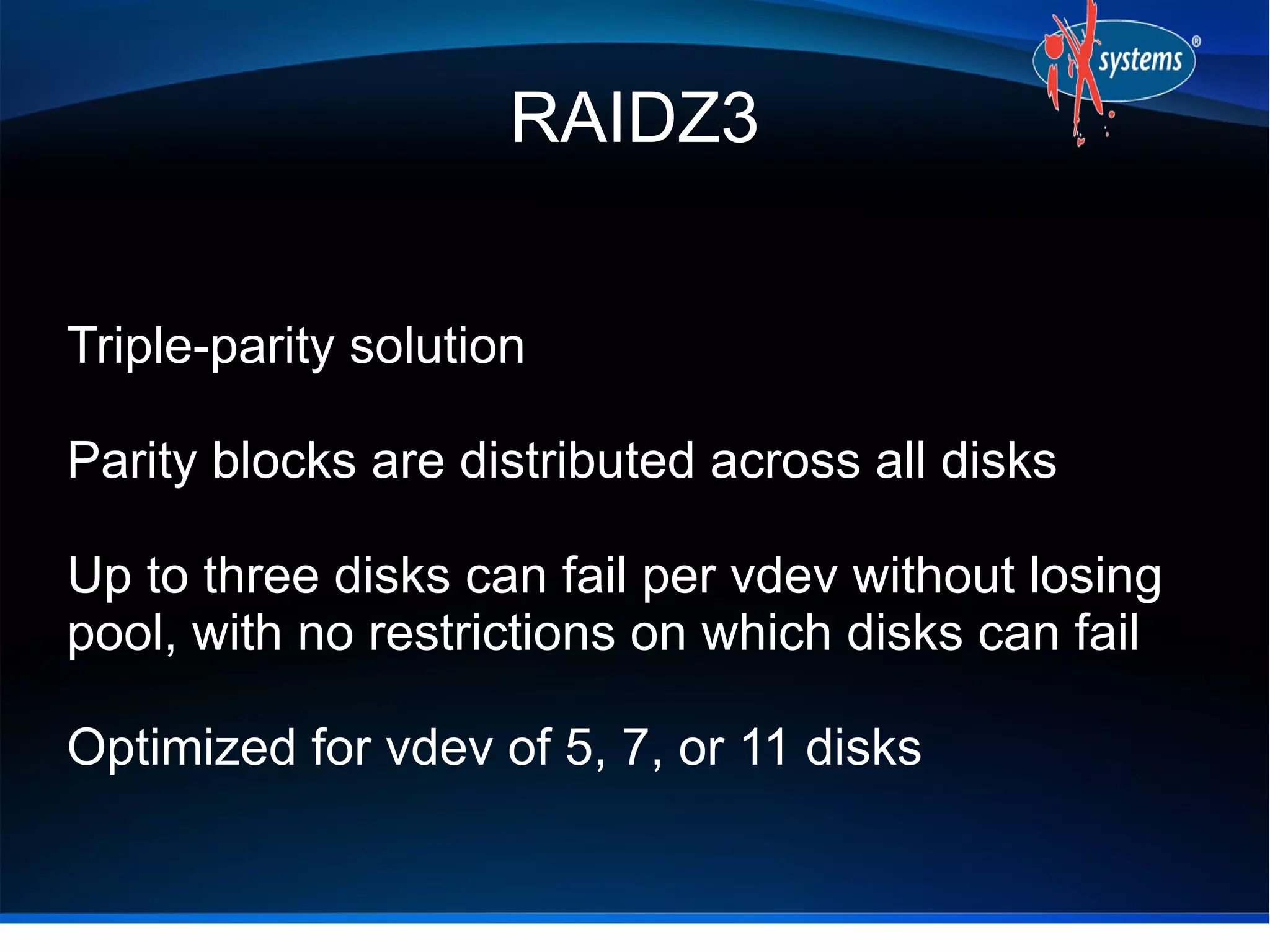 RAIDZ3
Triple-parity solution
Parity blocks are distributed across all disks
Up to three disks can fail per vdev without losing
pool, with no restrictions on which disks can fail
Optimized for vdev of 5, 7, or 11 disks

 