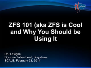 ZFS 101 (aka ZFS is Cool
and Why You Should be
Using It
Dru Lavigne
Documentation Lead, iXsystems
SCALE, February 23, 2014

 