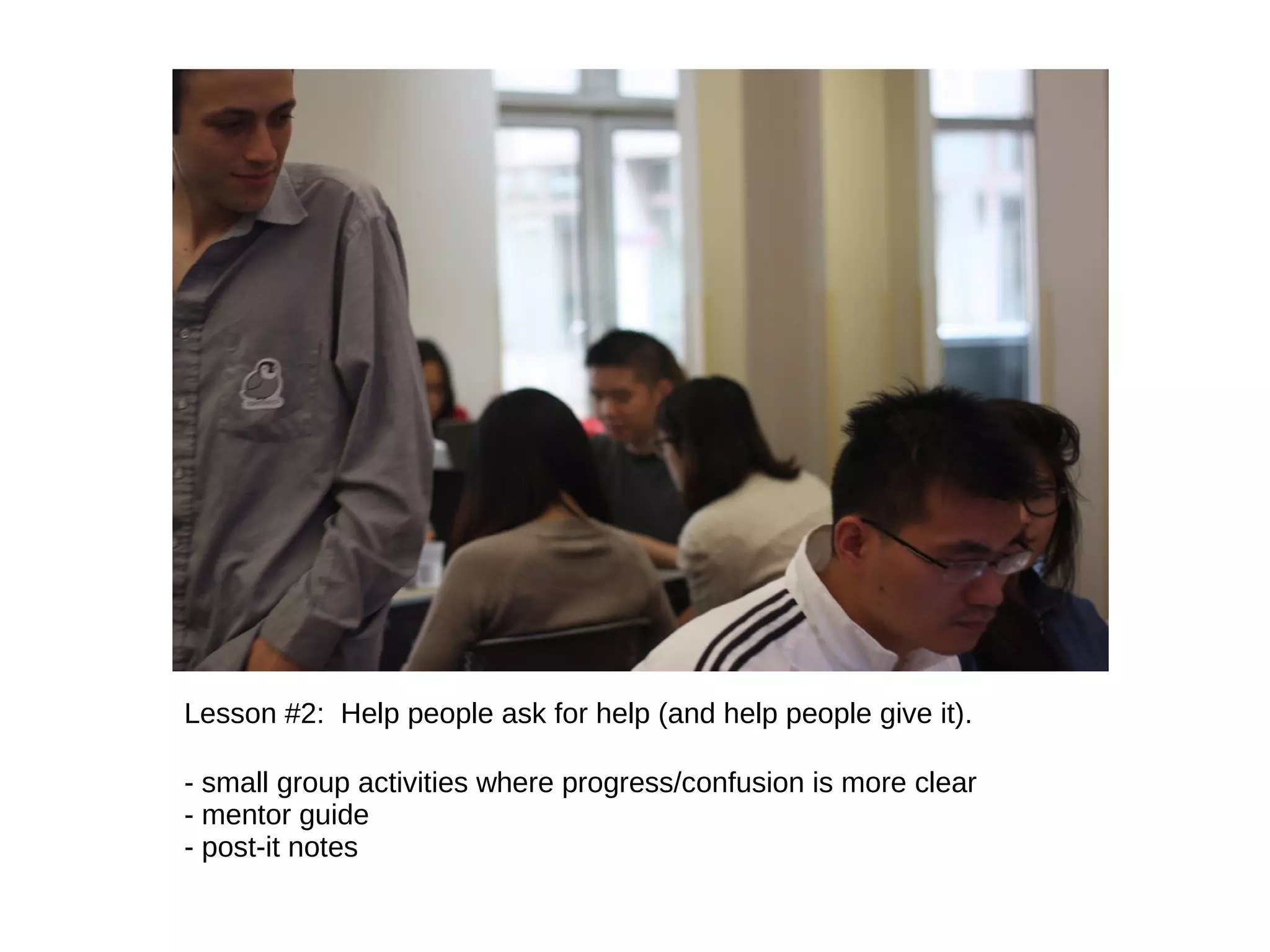 Lesson #2: Help people ask for help (and help people give it).
- small group activities where progress/confusion is more clear
- mentor guide
- post-it notes

 