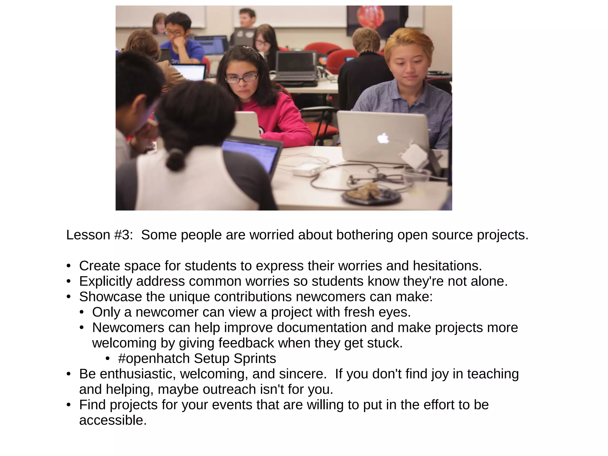 Lesson #3: Some people are worried about bothering open source projects.
●
●
●

●

●

Create space for students to express their worries and hesitations.
Explicitly address common worries so students know they're not alone.
Showcase the unique contributions newcomers can make:
● Only a newcomer can view a project with fresh eyes.
● Newcomers can help improve documentation and make projects more
welcoming by giving feedback when they get stuck.
● #openhatch Setup Sprints
Be enthusiastic, welcoming, and sincere. If you don't find joy in teaching
and helping, maybe outreach isn't for you.
Find projects for your events that are willing to put in the effort to be
accessible.

 