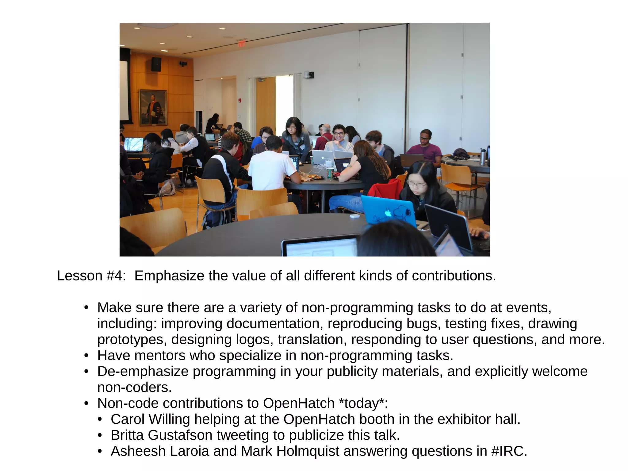 Lesson #4: Emphasize the value of all different kinds of contributions.
●

●
●

●

Make sure there are a variety of non-programming tasks to do at events,
including: improving documentation, reproducing bugs, testing fixes, drawing
prototypes, designing logos, translation, responding to user questions, and more.
Have mentors who specialize in non-programming tasks.
De-emphasize programming in your publicity materials, and explicitly welcome
non-coders.
Non-code contributions to OpenHatch *today*:
● Carol Willing helping at the OpenHatch booth in the exhibitor hall.
● Britta Gustafson tweeting to publicize this talk.
● Asheesh Laroia and Mark Holmquist answering questions in #IRC.

 