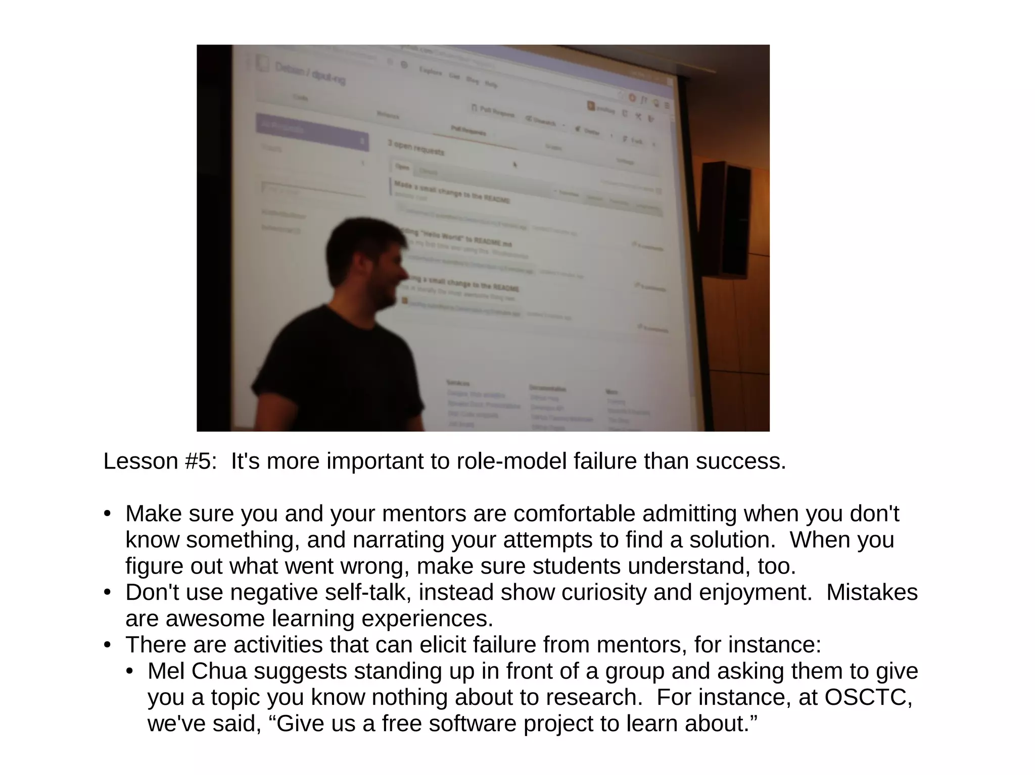 Lesson #5: It's more important to role-model failure than success.
●

●

●

Make sure you and your mentors are comfortable admitting when you don't
know something, and narrating your attempts to find a solution. When you
figure out what went wrong, make sure students understand, too.
Don't use negative self-talk, instead show curiosity and enjoyment. Mistakes
are awesome learning experiences.
There are activities that can elicit failure from mentors, for instance:
● Mel Chua suggests standing up in front of a group and asking them to give
you a topic you know nothing about to research. For instance, at OSCTC,
we've said, “Give us a free software project to learn about.”

 