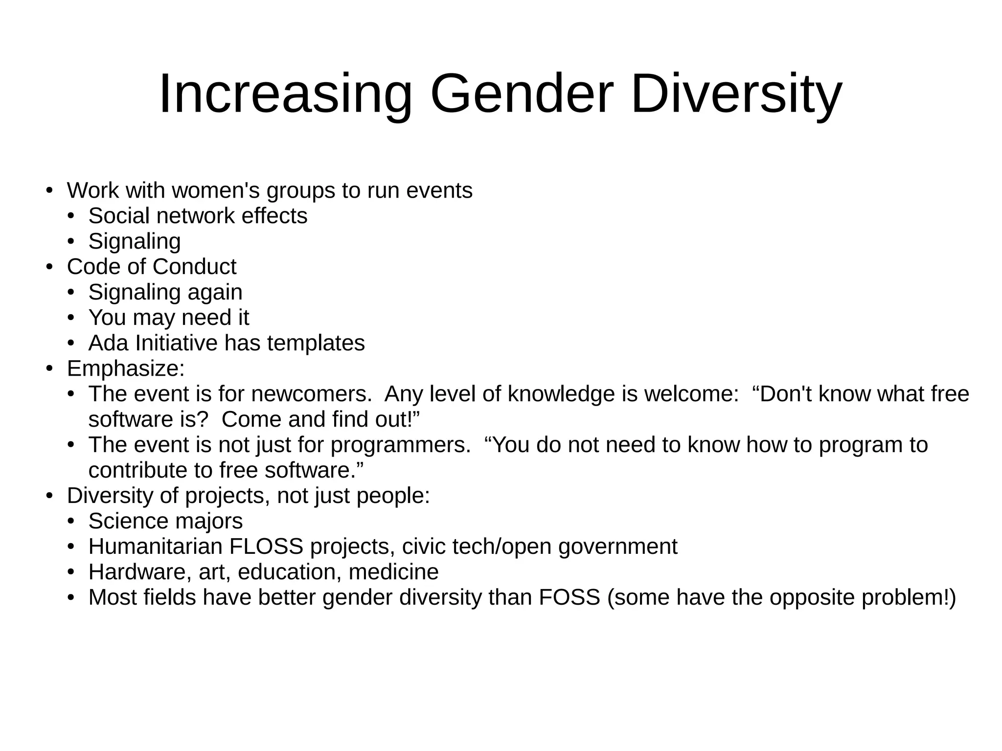 Increasing Gender Diversity
●

●

●

●

Work with women's groups to run events
● Social network effects
● Signaling
Code of Conduct
● Signaling again
● You may need it
● Ada Initiative has templates
Emphasize:
● The event is for newcomers. Any level of knowledge is welcome: “Don't know what free
software is? Come and find out!”
● The event is not just for programmers. “You do not need to know how to program to
contribute to free software.”
Diversity of projects, not just people:
● Science majors
● Humanitarian FLOSS projects, civic tech/open government
● Hardware, art, education, medicine
● Most fields have better gender diversity than FOSS (some have the opposite problem!)

 