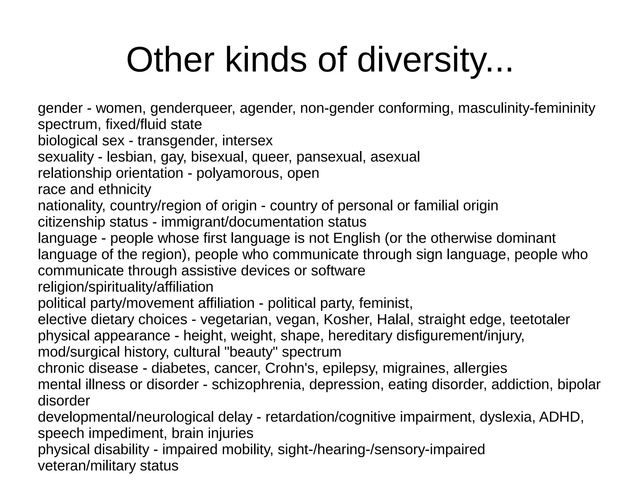 Other kinds of diversity...
gender - women, genderqueer, agender, non-gender conforming, masculinity-femininity
spectrum, fixed/fluid state
biological sex - transgender, intersex
sexuality - lesbian, gay, bisexual, queer, pansexual, asexual
relationship orientation - polyamorous, open
race and ethnicity
nationality, country/region of origin - country of personal or familial origin
citizenship status - immigrant/documentation status
language - people whose first language is not English (or the otherwise dominant
language of the region), people who communicate through sign language, people who
communicate through assistive devices or software
religion/spirituality/affiliation
political party/movement affiliation - political party, feminist,
elective dietary choices - vegetarian, vegan, Kosher, Halal, straight edge, teetotaler
physical appearance - height, weight, shape, hereditary disfigurement/injury,
mod/surgical history, cultural "beauty" spectrum
chronic disease - diabetes, cancer, Crohn's, epilepsy, migraines, allergies
mental illness or disorder - schizophrenia, depression, eating disorder, addiction, bipolar
disorder
developmental/neurological delay - retardation/cognitive impairment, dyslexia, ADHD,
speech impediment, brain injuries
physical disability - impaired mobility, sight-/hearing-/sensory-impaired
veteran/military status

 
