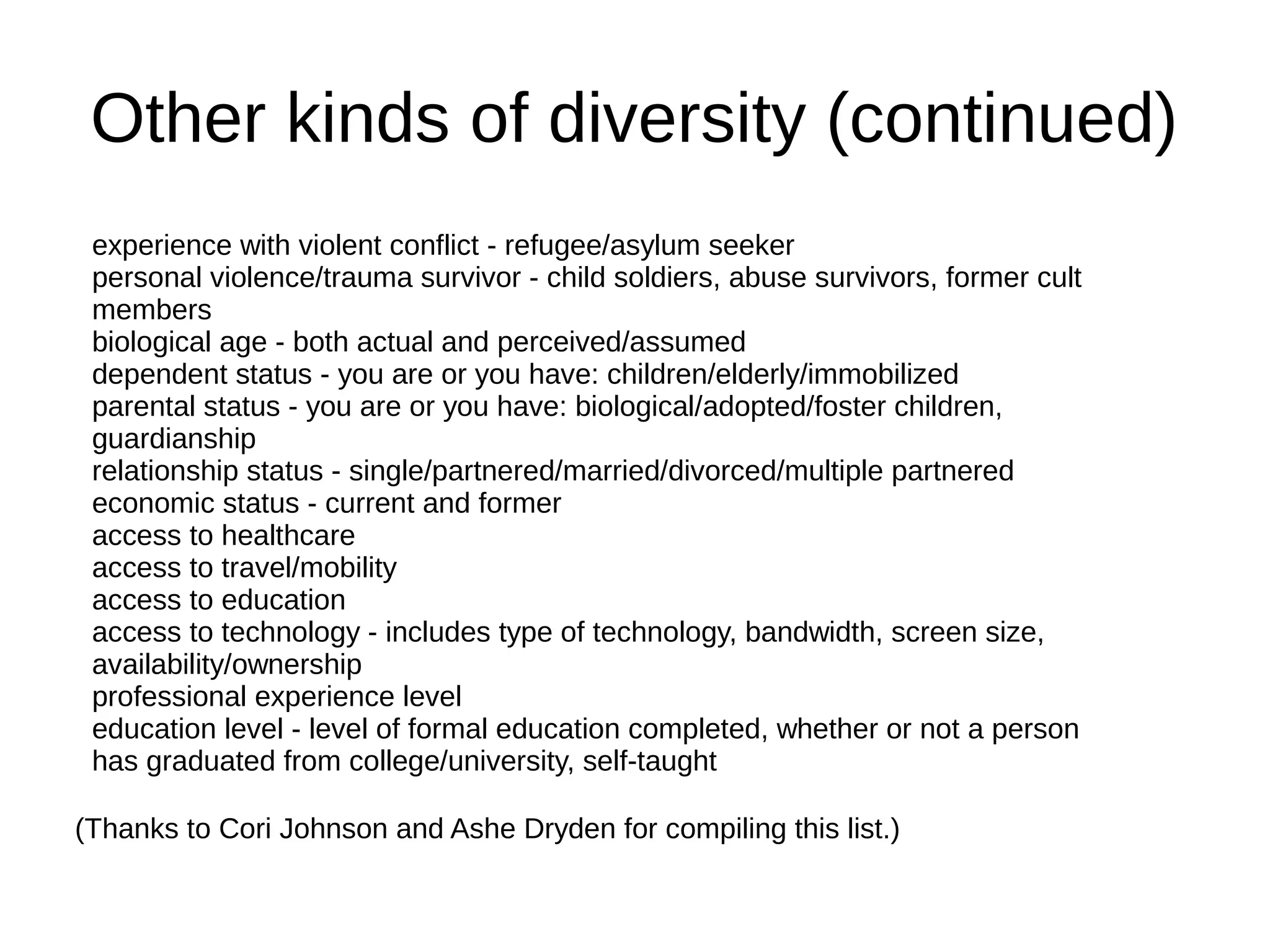 Other kinds of diversity (continued)
experience with violent conflict - refugee/asylum seeker
personal violence/trauma survivor - child soldiers, abuse survivors, former cult
members
biological age - both actual and perceived/assumed
dependent status - you are or you have: children/elderly/immobilized
parental status - you are or you have: biological/adopted/foster children,
guardianship
relationship status - single/partnered/married/divorced/multiple partnered
economic status - current and former
access to healthcare
access to travel/mobility
access to education
access to technology - includes type of technology, bandwidth, screen size,
availability/ownership
professional experience level
education level - level of formal education completed, whether or not a person
has graduated from college/university, self-taught
(Thanks to Cori Johnson and Ashe Dryden for compiling this list.)

 