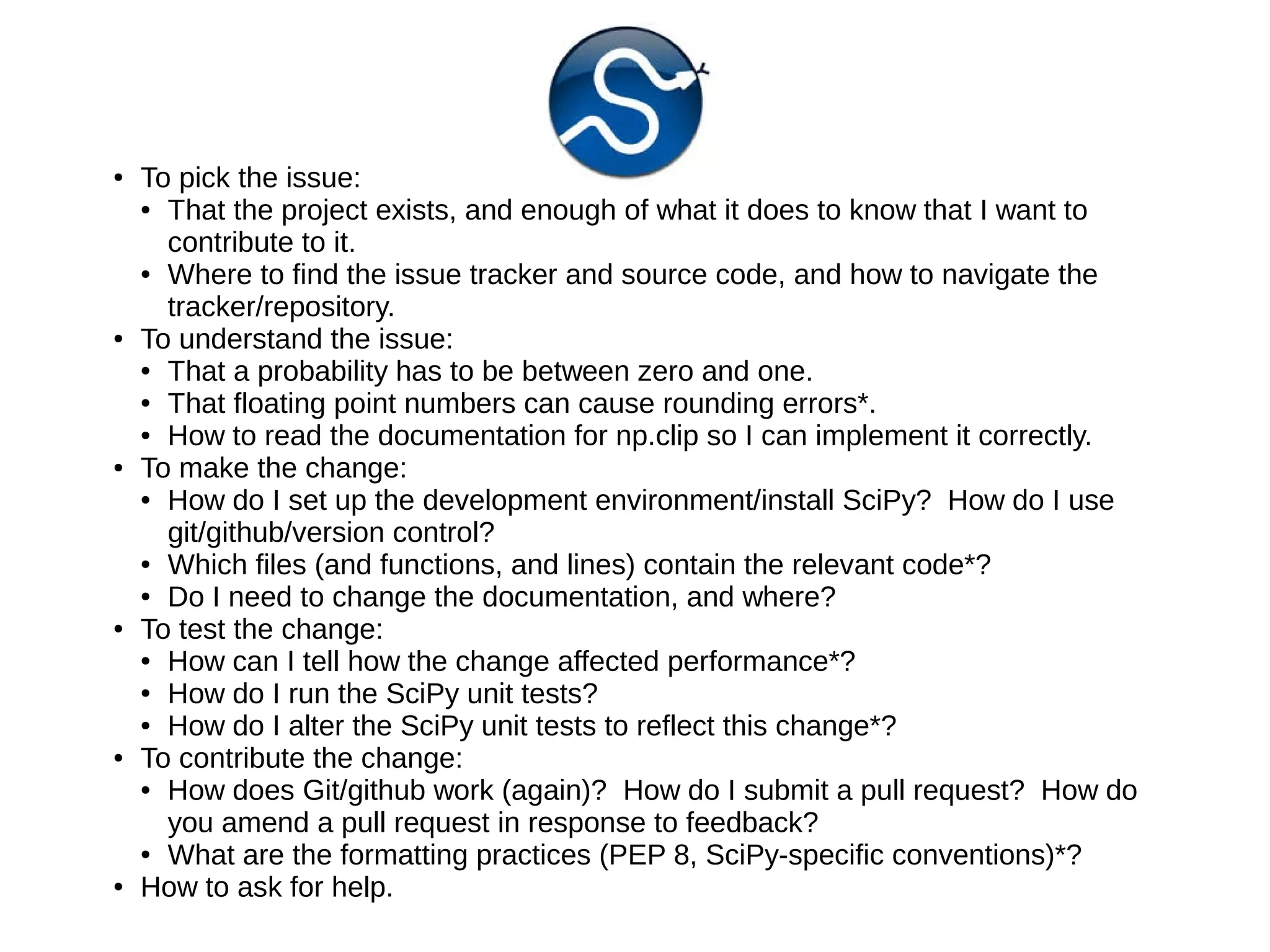 ●

●

●

●

●

●

To pick the issue:
● That the project exists, and enough of what it does to know that I want to
contribute to it.
● Where to find the issue tracker and source code, and how to navigate the
tracker/repository.
To understand the issue:
● That a probability has to be between zero and one.
● That floating point numbers can cause rounding errors*.
● How to read the documentation for np.clip so I can implement it correctly.
To make the change:
● How do I set up the development environment/install SciPy? How do I use
git/github/version control?
● Which files (and functions, and lines) contain the relevant code*?
● Do I need to change the documentation, and where?
To test the change:
● How can I tell how the change affected performance*?
● How do I run the SciPy unit tests?
● How do I alter the SciPy unit tests to reflect this change*?
To contribute the change:
● How does Git/github work (again)? How do I submit a pull request? How do
you amend a pull request in response to feedback?
● What are the formatting practices (PEP 8, SciPy-specific conventions)*?
How to ask for help.

 