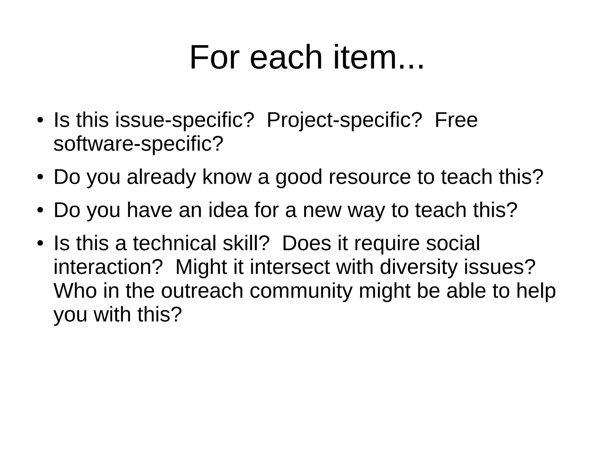 For each item...
●

Is this issue-specific? Project-specific? Free
software-specific?

●

Do you already know a good resource to teach this?

●

Do you have an idea for a new way to teach this?

●

Is this a technical skill? Does it require social
interaction? Might it intersect with diversity issues?
Who in the outreach community might be able to help
you with this?

 